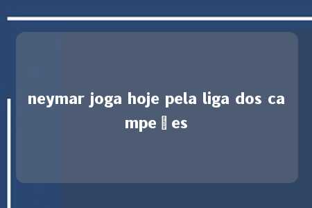 neymar joga hoje pela liga dos campeões