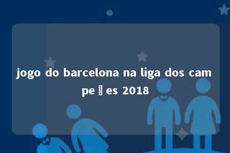 jogo do barcelona na liga dos campeões 2018