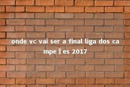 onde vc vai ser a final liga dos campeões 2017