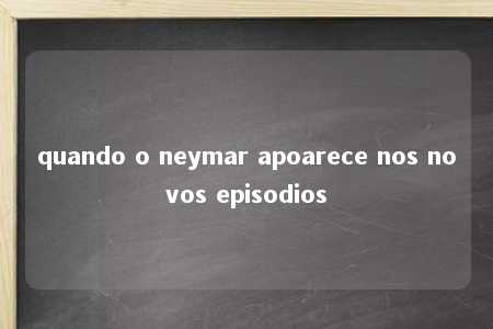 quando o neymar apoarece nos novos episodios