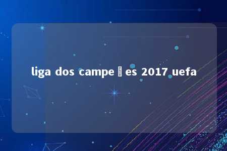 liga dos campeões 2017 uefa