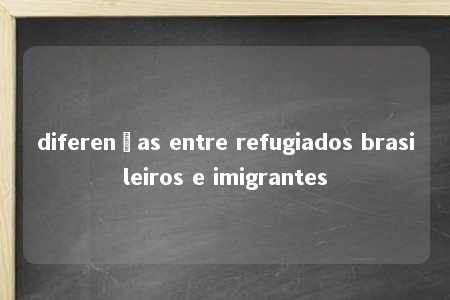 diferenças entre refugiados brasileiros e imigrantes