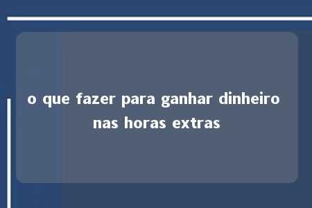 o que fazer para ganhar dinheiro nas horas extras