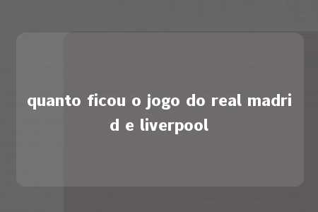 quanto ficou o jogo do real madrid e liverpool