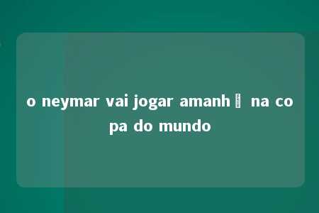 o neymar vai jogar amanhã na copa do mundo