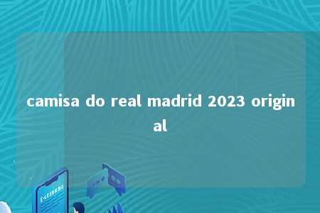 camisa do real madrid 2023 original