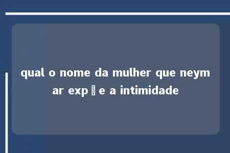 qual o nome da mulher que neymar expõe a intimidade