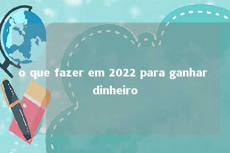 o que fazer em 2022 para ganhar dinheiro