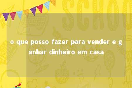 o que posso fazer para vender e ganhar dinheiro em casa