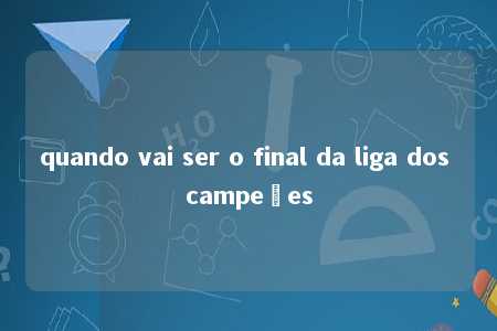 quando vai ser o final da liga dos campeões