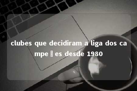 clubes que decidiram a liga dos campeões desde 1980