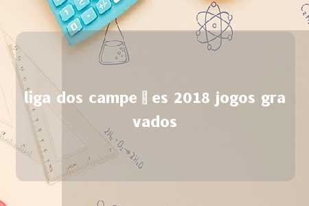 liga dos campeões 2018 jogos gravados