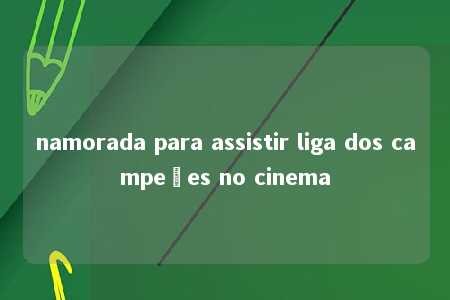 namorada para assistir liga dos campeões no cinema