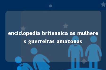 enciclopedia britannica as mulheres guerreiras amazonas