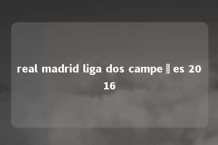 real madrid liga dos campeões 2016