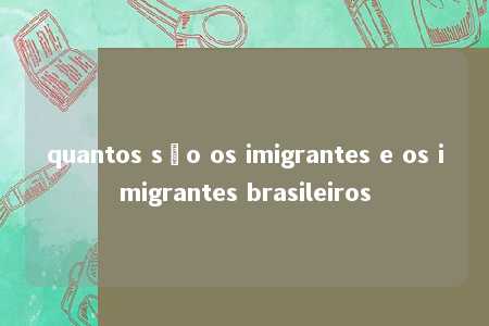 quantos são os imigrantes e os imigrantes brasileiros