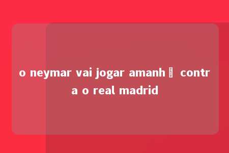 o neymar vai jogar amanhã contra o real madrid