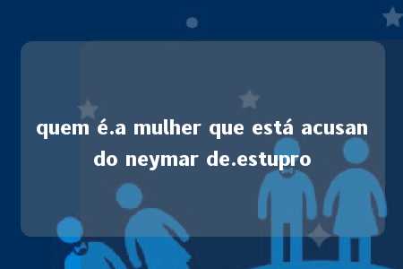 quem é.a mulher que está acusando neymar de.estupro