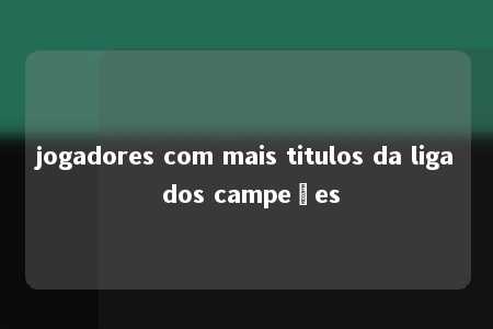 jogadores com mais titulos da liga dos campeões