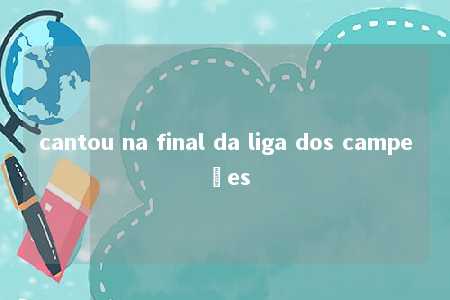 cantou na final da liga dos campeões