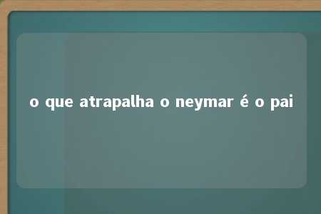 o que atrapalha o neymar é o pai