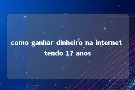 como ganhar dinheiro na internet tendo 17 anos