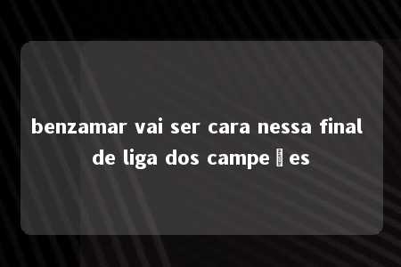 benzamar vai ser cara nessa final de liga dos campeões