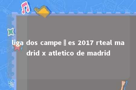 liga dos campeões 2017 rteal madrid x atletico de madrid