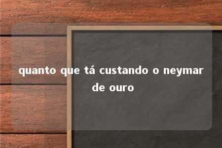 quanto que tá custando o neymar de ouro