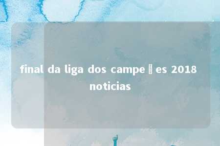 final da liga dos campeões 2018 noticias