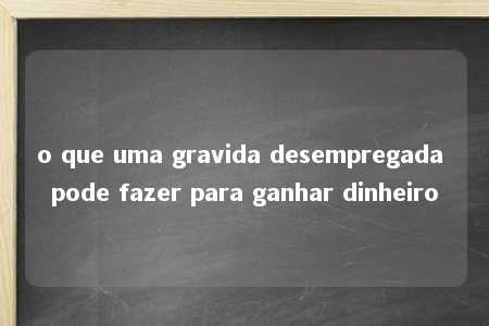 o que uma gravida desempregada pode fazer para ganhar dinheiro