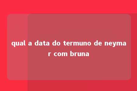 qual a data do termuno de neymar com bruna