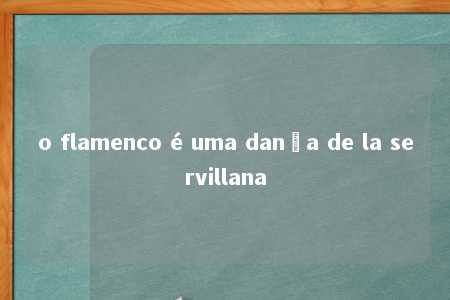 o flamenco é uma dança de la servillana