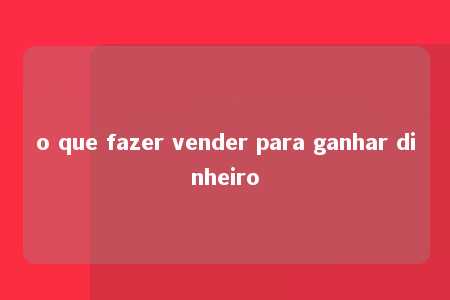 o que fazer vender para ganhar dinheiro