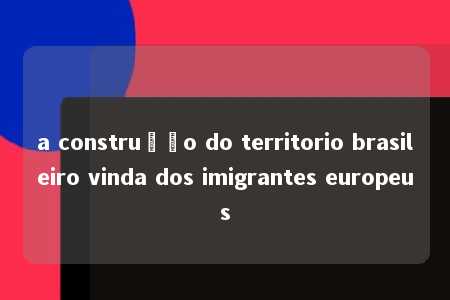 a construção do territorio brasileiro vinda dos imigrantes europeus