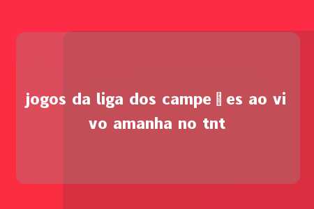 jogos da liga dos campeões ao vivo amanha no tnt