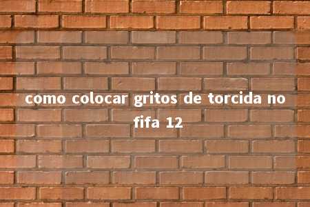 como colocar gritos de torcida no fifa 12