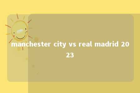 manchester city vs real madrid 2023