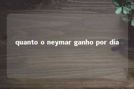 quanto o neymar ganho por dia