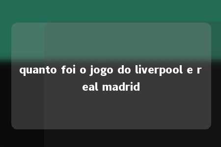 quanto foi o jogo do liverpool e real madrid