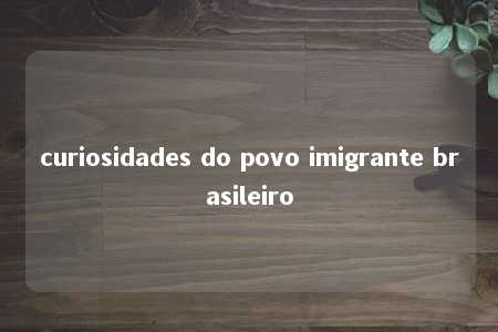 curiosidades do povo imigrante brasileiro