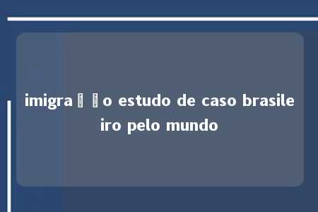 imigração estudo de caso brasileiro pelo mundo