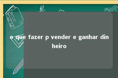 o que fazer p vender e ganhar dinheiro