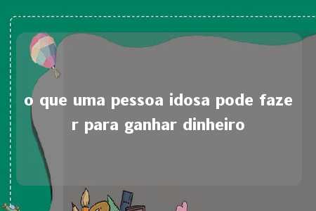 o que uma pessoa idosa pode fazer para ganhar dinheiro