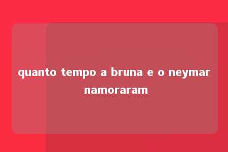 quanto tempo a bruna e o neymar namoraram