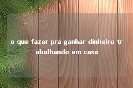 o que fazer pra ganhar dinheiro trabalhando em casa