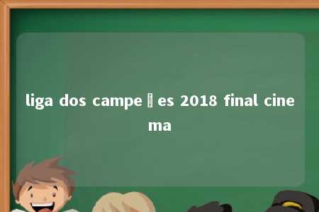 liga dos campeões 2018 final cinema