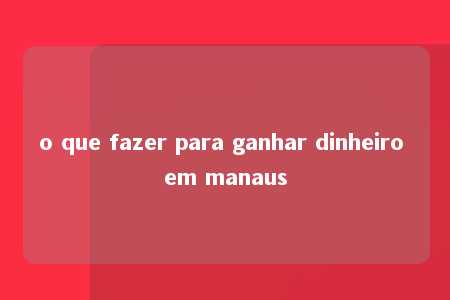 o que fazer para ganhar dinheiro em manaus