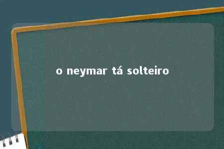 o neymar tá solteiro