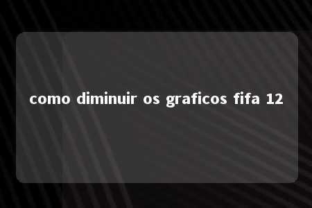 como diminuir os graficos fifa 12